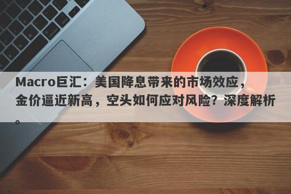 Macro巨汇：美国降息带来的市场效应，金价逼近新高，空头如何应对风险？深度解析。
