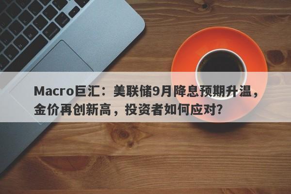 Macro巨汇：美联储9月降息预期升温，金价再创新高，投资者如何应对？