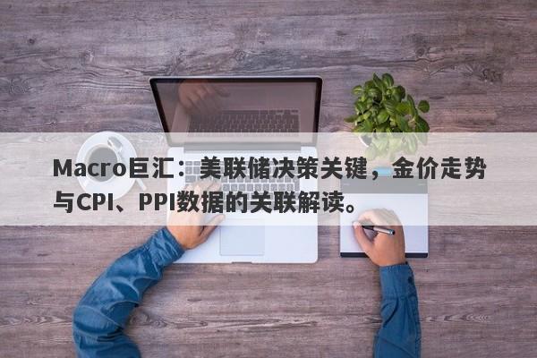 Macro巨汇：美联储决策关键，金价走势与CPI、PPI数据的关联解读。