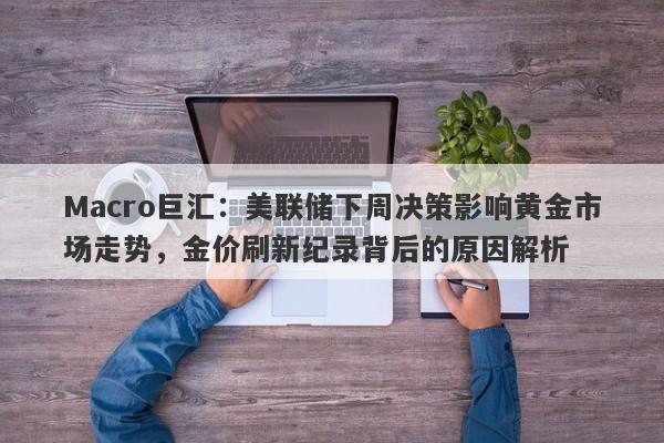 Macro巨汇：美联储下周决策影响黄金市场走势，金价刷新纪录背后的原因解析