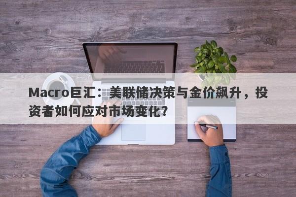 Macro巨汇：美联储决策与金价飙升，投资者如何应对市场变化？