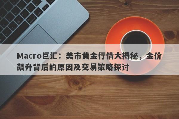Macro巨汇：美市黄金行情大揭秘，金价飙升背后的原因及交易策略探讨