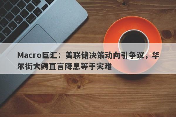 Macro巨汇：美联储决策动向引争议，华尔街大鳄直言降息等于灾难