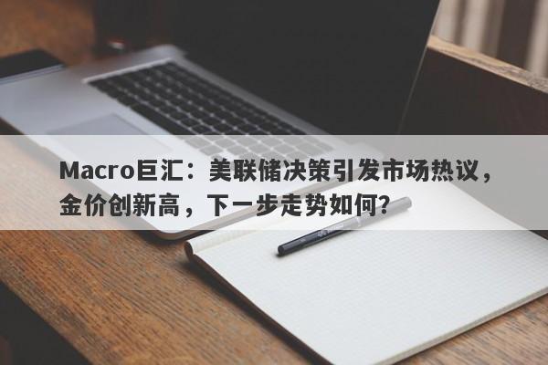 Macro巨汇：美联储决策引发市场热议，金价创新高，下一步走势如何？