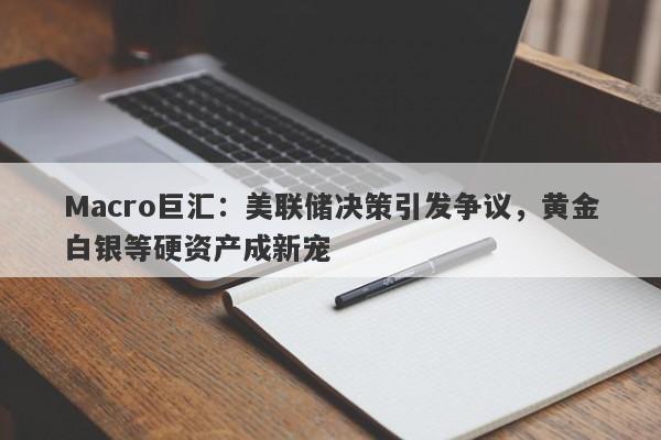 Macro巨汇：美联储决策引发争议，黄金白银等硬资产成新宠