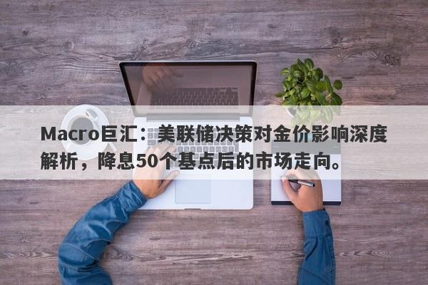 Macro巨汇：美联储决策对金价影响深度解析，降息50个基点后的市场走向。