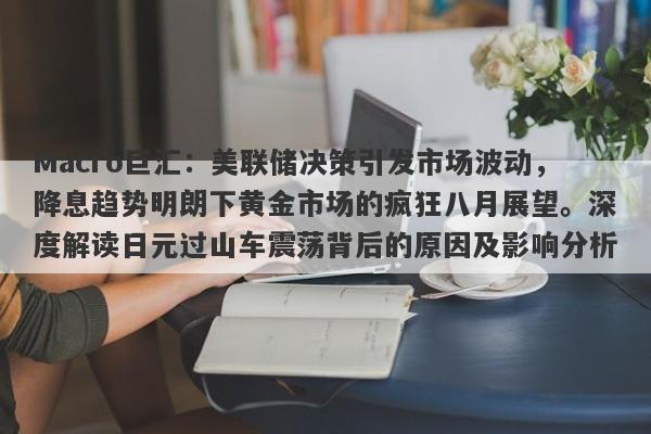 Macro巨汇：美联储决策引发市场波动，降息趋势明朗下黄金市场的疯狂八月展望。深度解读日元过山车震荡背后的原因及影响分析。