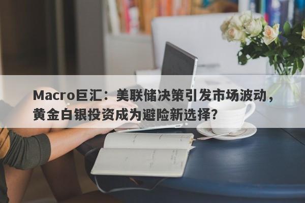 Macro巨汇：美联储决策引发市场波动，黄金白银投资成为避险新选择？