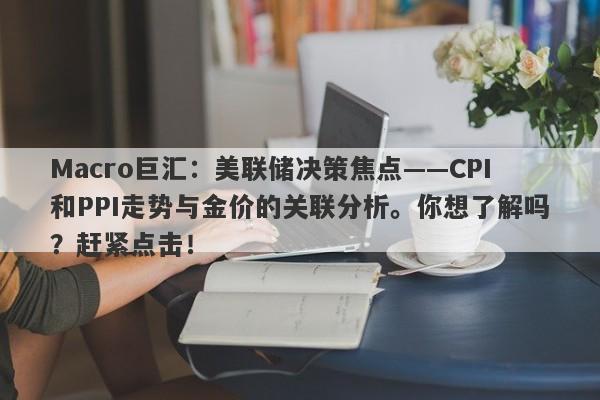 Macro巨汇：美联储决策焦点——CPI和PPI走势与金价的关联分析。你想了解吗？赶紧点击！