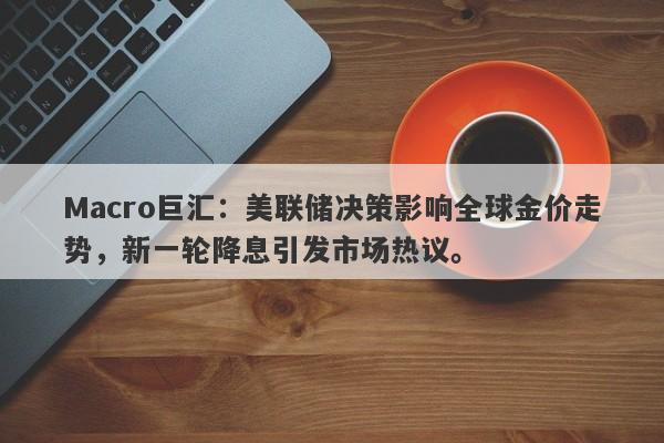 Macro巨汇：美联储决策影响全球金价走势，新一轮降息引发市场热议。