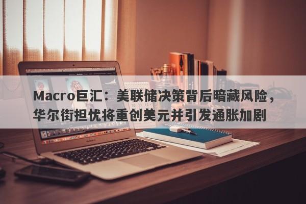 Macro巨汇：美联储决策背后暗藏风险，华尔街担忧将重创美元并引发通胀加剧