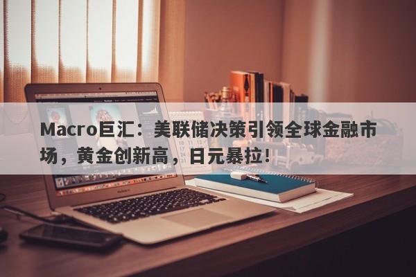 Macro巨汇：美联储决策引领全球金融市场，黄金创新高，日元暴拉！