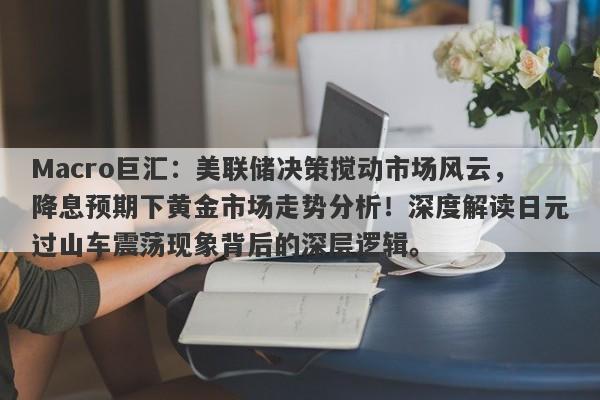 Macro巨汇：美联储决策搅动市场风云，降息预期下黄金市场走势分析！深度解读日元过山车震荡现象背后的深层逻辑。