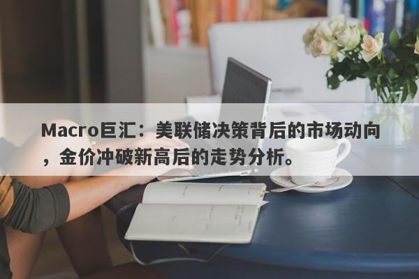 Macro巨汇：美联储决策背后的市场动向，金价冲破新高后的走势分析。