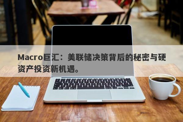 Macro巨汇：美联储决策背后的秘密与硬资产投资新机遇。