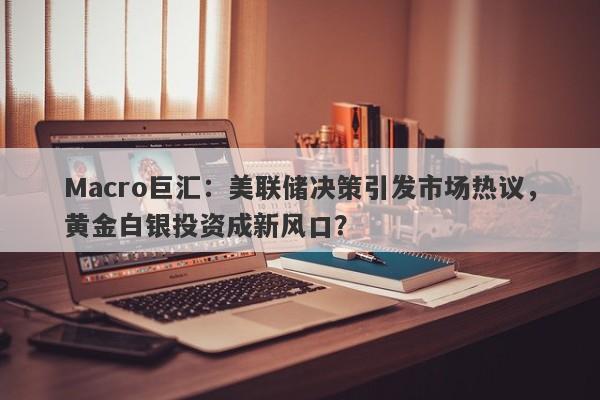Macro巨汇：美联储决策引发市场热议，黄金白银投资成新风口？
