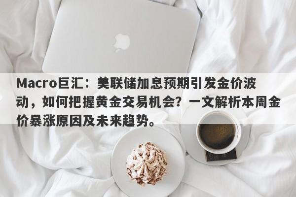 Macro巨汇：美联储加息预期引发金价波动，如何把握黄金交易机会？一文解析本周金价暴涨原因及未来趋势。