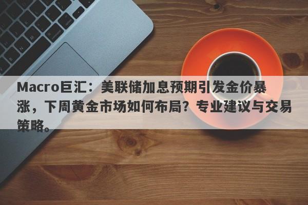 Macro巨汇：美联储加息预期引发金价暴涨，下周黄金市场如何布局？专业建议与交易策略。
