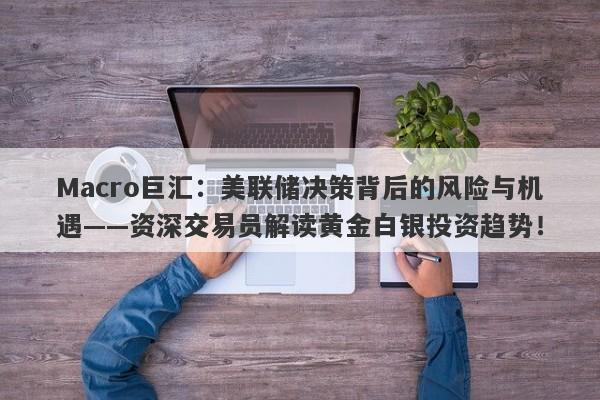 Macro巨汇：美联储决策背后的风险与机遇——资深交易员解读黄金白银投资趋势！