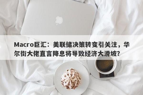 Macro巨汇：美联储决策转变引关注，华尔街大佬直言降息将导致经济大滑坡？