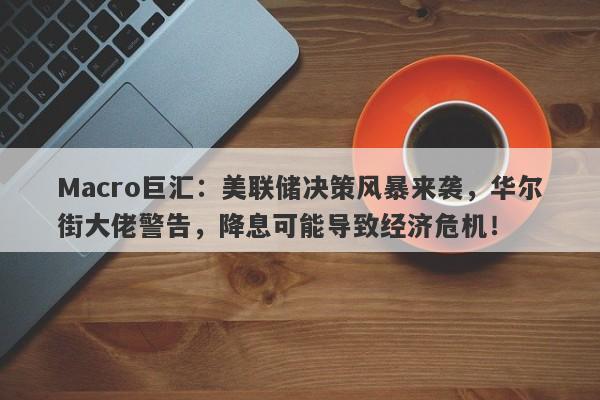 Macro巨汇：美联储决策风暴来袭，华尔街大佬警告，降息可能导致经济危机！