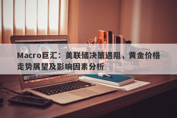 Macro巨汇：美联储决策遇阻，黄金价格走势展望及影响因素分析