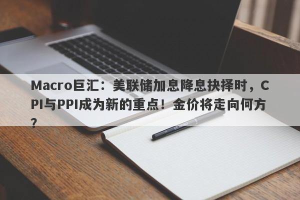Macro巨汇：美联储加息降息抉择时，CPI与PPI成为新的重点！金价将走向何方？
