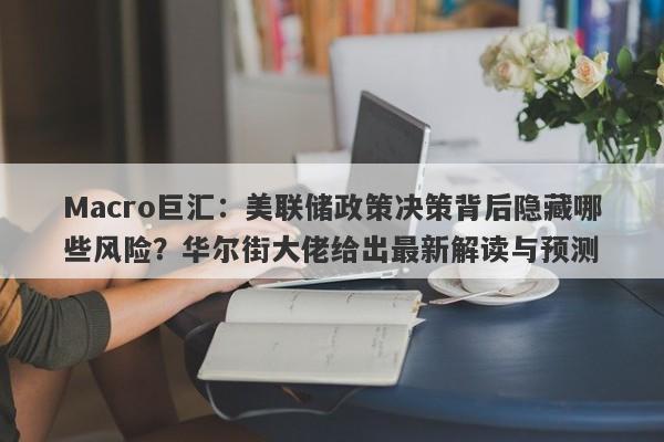 Macro巨汇：美联储政策决策背后隐藏哪些风险？华尔街大佬给出最新解读与预测