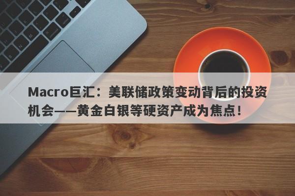 Macro巨汇：美联储政策变动背后的投资机会——黄金白银等硬资产成为焦点！