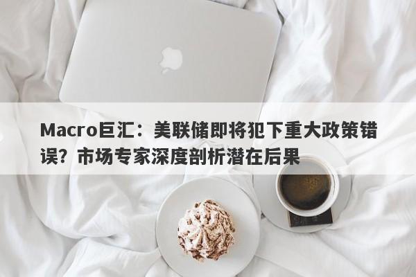 Macro巨汇：美联储即将犯下重大政策错误？市场专家深度剖析潜在后果