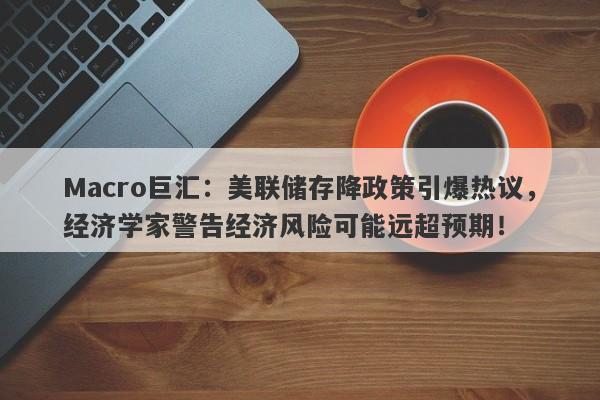 Macro巨汇：美联储存降政策引爆热议，经济学家警告经济风险可能远超预期！