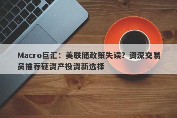 Macro巨汇：美联储政策失误？资深交易员推荐硬资产投资新选择