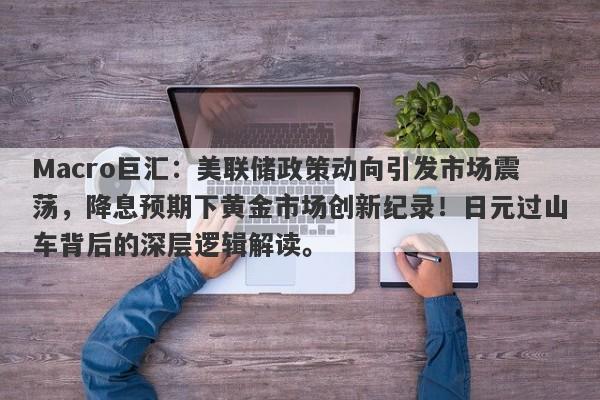 Macro巨汇：美联储政策动向引发市场震荡，降息预期下黄金市场创新纪录！日元过山车背后的深层逻辑解读。
