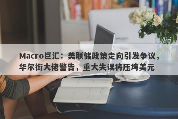 Macro巨汇：美联储政策走向引发争议，华尔街大佬警告，重大失误将压垮美元