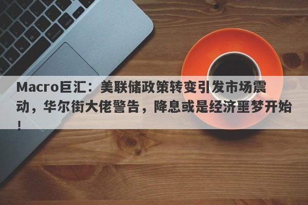 Macro巨汇：美联储政策转变引发市场震动，华尔街大佬警告，降息或是经济噩梦开始！