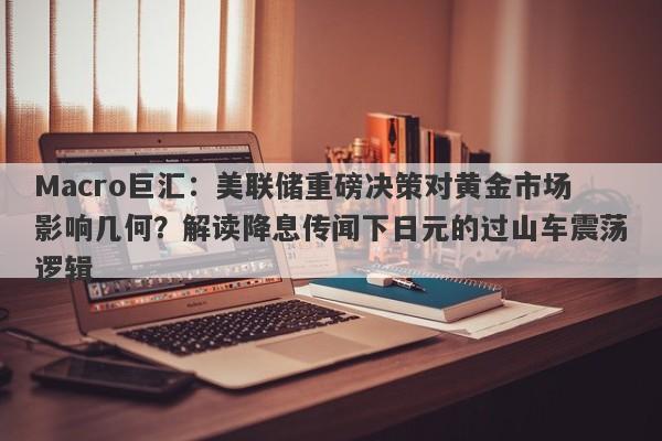 Macro巨汇：美联储重磅决策对黄金市场影响几何？解读降息传闻下日元的过山车震荡逻辑