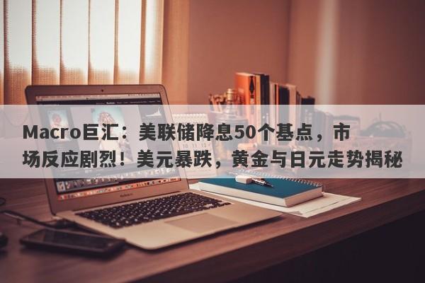 Macro巨汇：美联储降息50个基点，市场反应剧烈！美元暴跌，黄金与日元走势揭秘