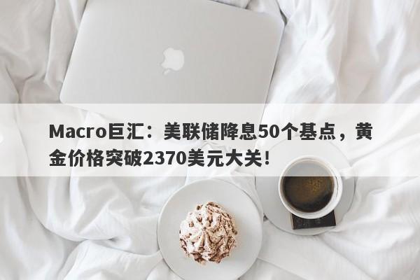Macro巨汇：美联储降息50个基点，黄金价格突破2370美元大关！