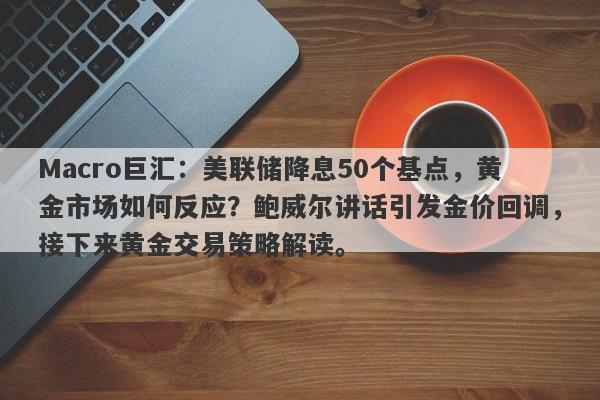 Macro巨汇：美联储降息50个基点，黄金市场如何反应？鲍威尔讲话引发金价回调，接下来黄金交易策略解读。