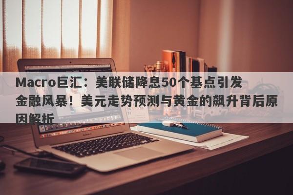 Macro巨汇：美联储降息50个基点引发金融风暴！美元走势预测与黄金的飙升背后原因解析