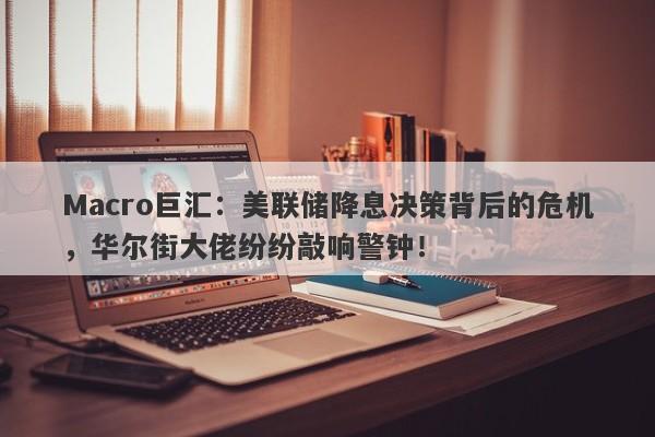 Macro巨汇：美联储降息决策背后的危机，华尔街大佬纷纷敲响警钟！