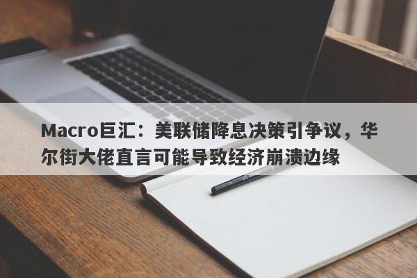Macro巨汇：美联储降息决策引争议，华尔街大佬直言可能导致经济崩溃边缘