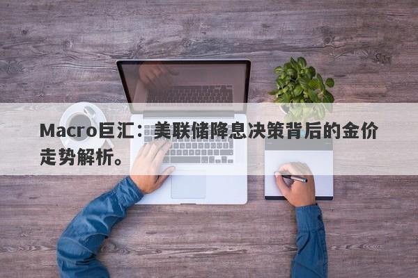 Macro巨汇：美联储降息决策背后的金价走势解析。