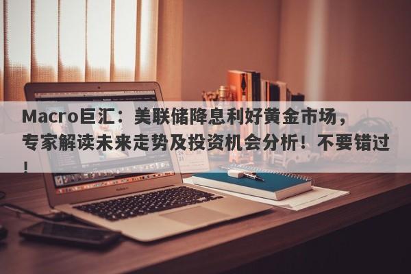 Macro巨汇：美联储降息利好黄金市场，专家解读未来走势及投资机会分析！不要错过！