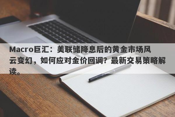 Macro巨汇：美联储降息后的黄金市场风云变幻，如何应对金价回调？最新交易策略解读。