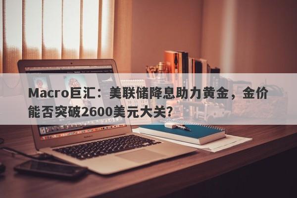 Macro巨汇：美联储降息助力黄金，金价能否突破2600美元大关？