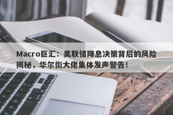 Macro巨汇：美联储降息决策背后的风险揭秘，华尔街大佬集体发声警告！