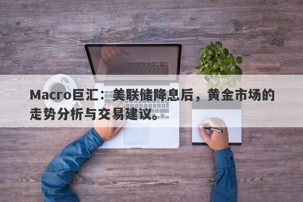 Macro巨汇：美联储降息后，黄金市场的走势分析与交易建议。