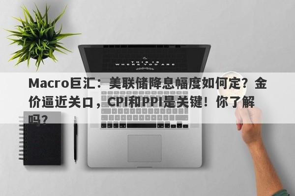 Macro巨汇：美联储降息幅度如何定？金价逼近关口，CPI和PPI是关键！你了解吗？