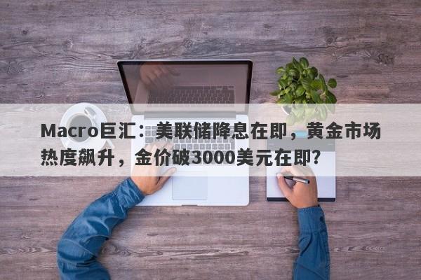 Macro巨汇：美联储降息在即，黄金市场热度飙升，金价破3000美元在即？